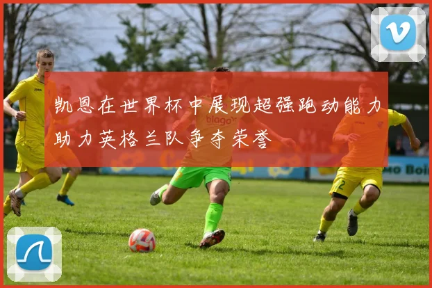 凯恩在世界杯中展现超强跑动能力助力英格兰队争夺荣誉
