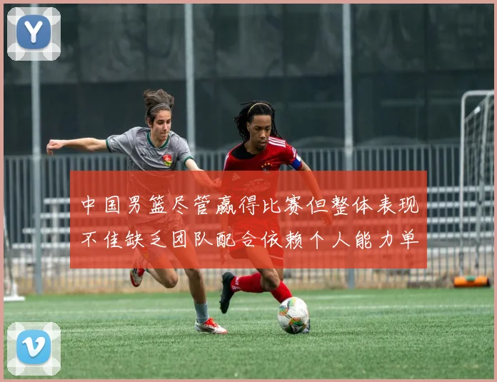 中国男篮尽管赢得比赛但整体表现不佳缺乏团队配合依赖个人能力单打成效有限