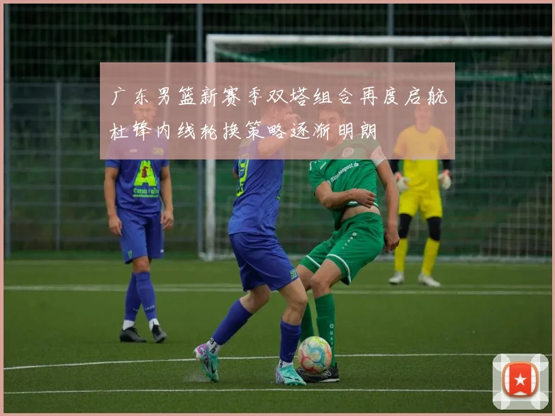 广东男篮新赛季双塔组合再度启航杜锋内线轮换策略逐渐明朗