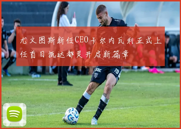 尤文图斯新任CEO卡尔内瓦利正式上任首日抵达都灵开启新篇章