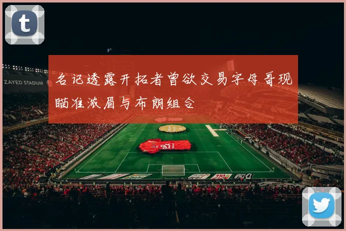 名记透露开拓者曾欲交易字母哥现瞄准浓眉与布朗组合