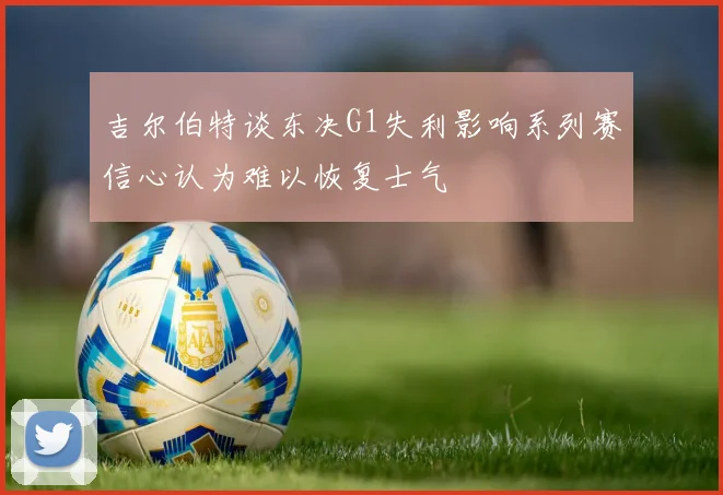 吉尔伯特谈东决G1失利影响系列赛信心认为难以恢复士气