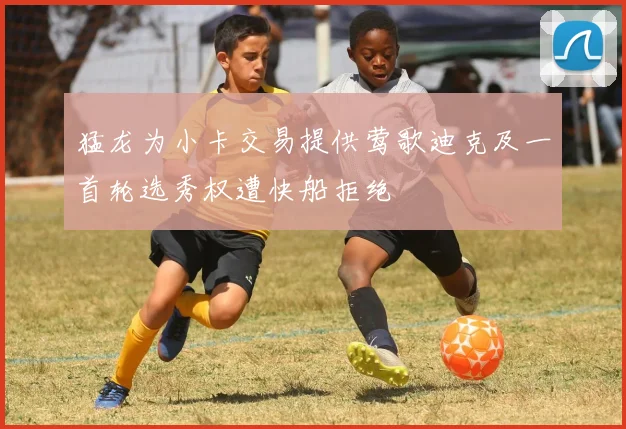 猛龙为小卡交易提供莺歌迪克及一首轮选秀权遭快船拒绝