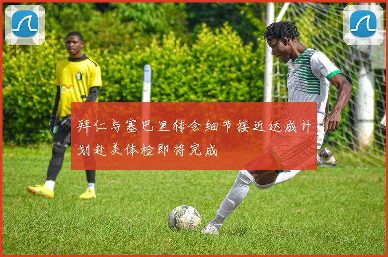 拜仁与塞巴里转会细节接近达成计划赴美体检即将完成
