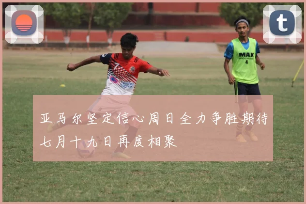 亚马尔坚定信心周日全力争胜期待七月十九日再度相聚