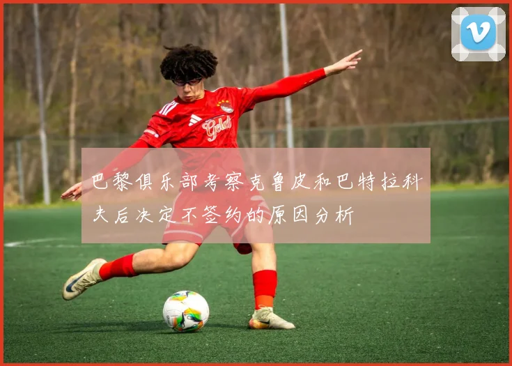 巴黎俱乐部考察克鲁皮和巴特拉科夫后决定不签约的原因分析