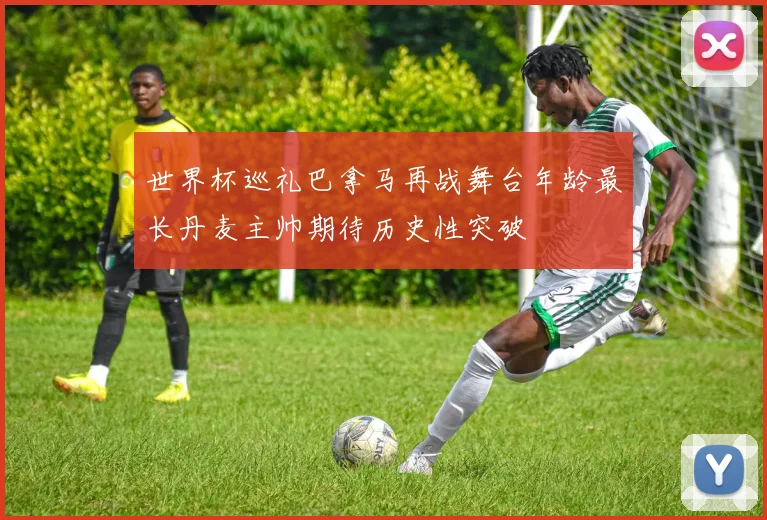 世界杯巡礼巴拿马再战舞台年龄最长丹麦主帅期待历史性突破