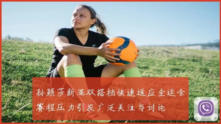 孙颖莎新混双搭档快速适应全运会赛程压力引发广泛关注与讨论