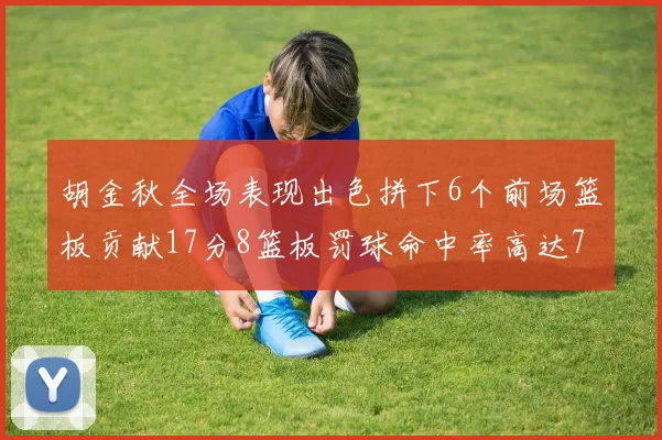 胡金秋全场表现出色拼下6个前场篮板贡献17分8篮板罚球命中率高达75