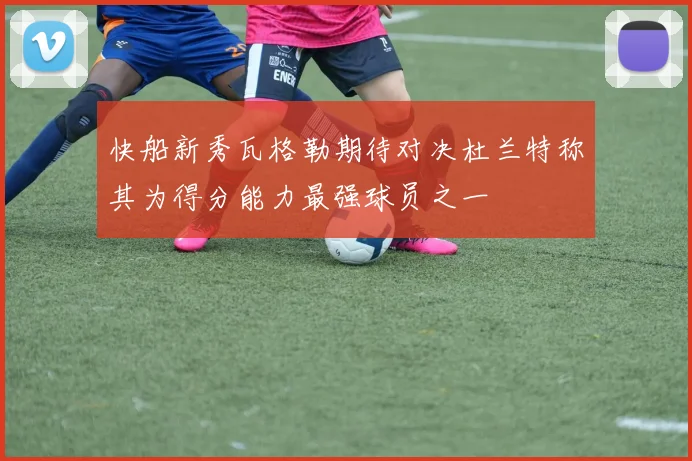 快船新秀瓦格勒期待对决杜兰特称其为得分能力最强球员之一