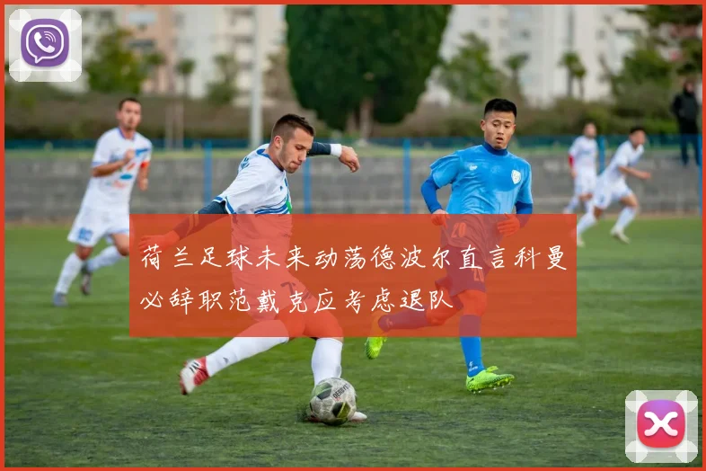 荷兰足球未来动荡德波尔直言科曼必辞职范戴克应考虑退队