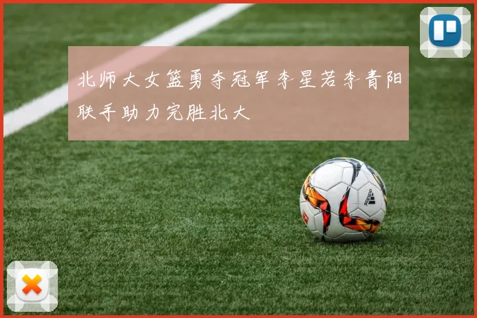 北师大女篮勇夺冠军李星若李青阳联手助力完胜北大