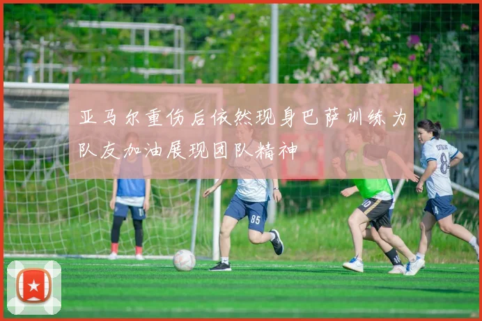 亚马尔重伤后依然现身巴萨训练为队友加油展现团队精神