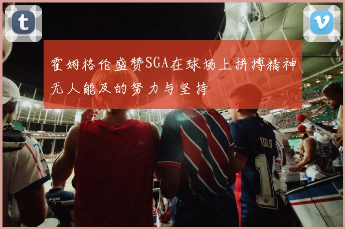 霍姆格伦盛赞SGA在球场上拼搏精神无人能及的努力与坚持