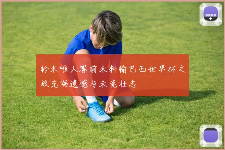 铃木唯人赛前未料输巴西世界杯之旅充满遗憾与未竟壮志